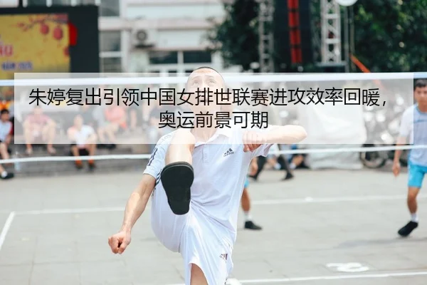 朱婷复出引领中国女排世联赛进攻效率回暖，奥运前景可期