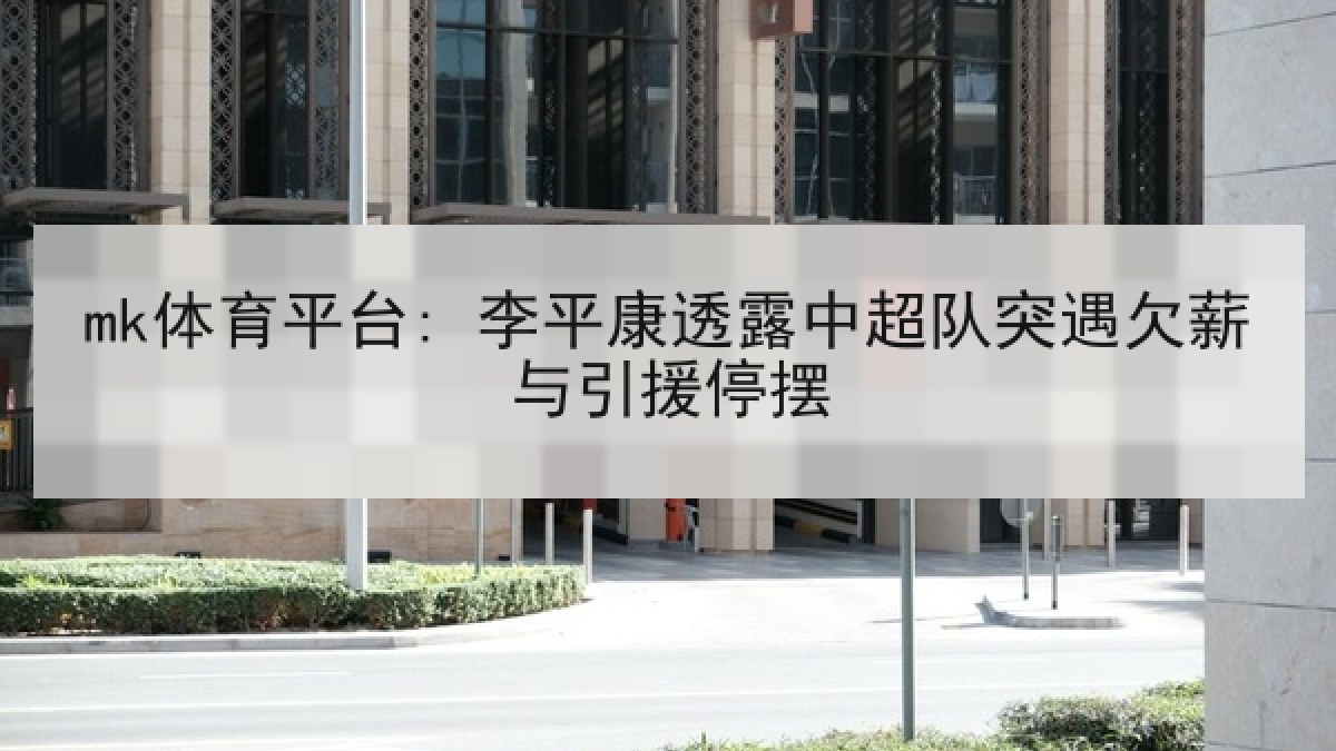mk体育平台: 李平康透露中超队突遇欠薪与引援停摆