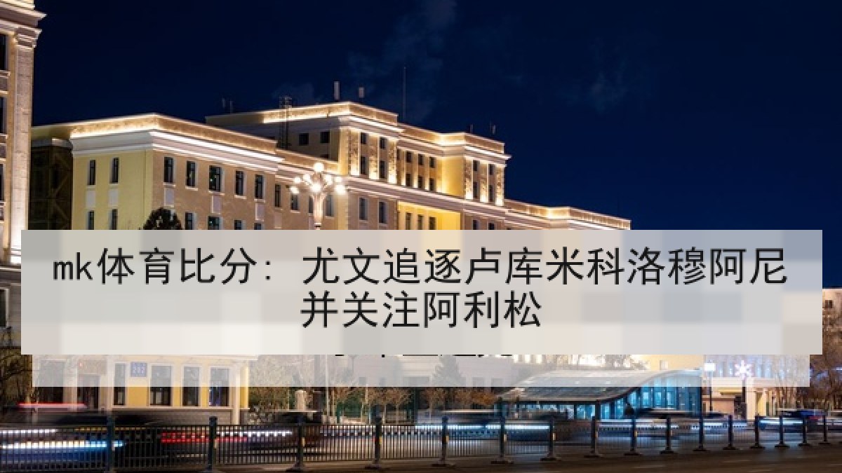 mk体育比分: 尤文追逐卢库米科洛穆阿尼并关注阿利松