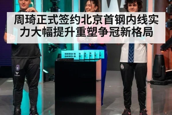 周琦正式签约北京首钢内线实力大幅提升重塑争冠新格局
