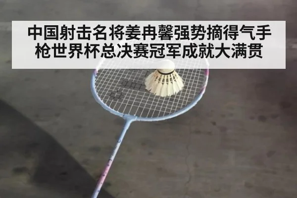 中国射击名将姜冉馨强势摘得气手枪世界杯总决赛冠军成就大满贯